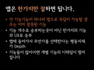 앱은 한가지만 잘하면 됩니다.
• 각 기능기능이 하나의 앱으로 독립이 가능할 경
  우는 이미 잘못된 기능
• 기능 개수로 승부하는곳이 아닌 한가지의 기능
  과 UX로 승부
• 앱에 들어가서 무언가를 선택한다는 행동자체
  가 Depth
• 기능들이 많아지면 개별 기능의 디테일이 떨어
  집니다
 
