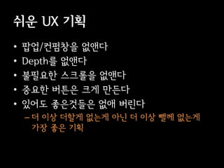 쉬운 UX 기획
•   팝업/컨펌창을 없앤다
•   Depth를 없앤다
•   불필요한 스크롤을 없앤다
•   중요한 버튼은 크게 만든다
•   있어도 좋은것들은 없애 버린다
    – 더 이상 더할게 없는게 아닌 더 이상 뺄께 없는게
      가장 좋은 기획
 