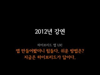 2012년 강연

      하이브리드 앱 UX!
앱 만들어봤더니 힘들다. 쉬운 방법은?
   지금은 하이브리드가 답이다.
 