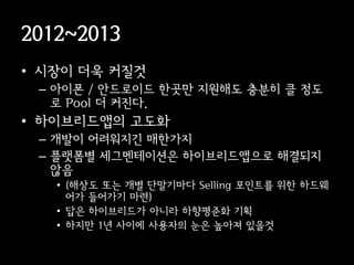 2012~2013
• 시장이 더욱 커질것
 – 아이폰 / 안드로이드 한곳만 지원해도 충분히 클 정도
   로 Pool 더 커진다.
• 이브리듵ӕ의 고도화
 – 개발이 어려워지긴 매한가지
 – 플랫폼별 세그멘테이션은 이브리듵ӕ으로 해결되지
   않음
   • (해상도 또는 개별 단말기마다 Selling 포인트를 위한 하드웨
     어가 들어가기 마련)
   • 답은 하이브리드가 아니라 하향평준화 기획
   • 하지만 1년 사이에 사용자의 눈은 높아져 있을것
 
