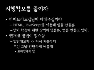 시행착오를 줄이자
• 이브리듵ӕ님이 다해주실꺼야
 – HTML, JavaScript를 이용해 앱을 만들뿐
 – 언어 학습에 대한 장벽이 없을뿐, 앱을 만들고 있다.
• 앱개발 방법이 필요함
 – 일단해보자 -> 다시 처음부터
 – 우린 그냥 간단하게 해볼래
   • 모바일웹이 답
 