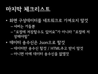 마지막 체크리스트
• 화면 구성데이터를 네트워크로 가져오지 말것
 – 서버는 거들뿐
 – “로컬에 저장할수도 있어요”가 아니라 “로컬에 저
   장해야함”
• 데이터 송수신은 Json으로 할것
 – 데이터만 송수신 할것 / HTML주고 받지 말것
 – 아니면 아예 데이터 송수신을 없앨것
 