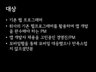 대상
• 기존 웹 프로그래머
• 회사의 기존 웹프로그래머를 활용하여 앱 개발
  을 완수해야 하는 PM
• 앱 개발자 채용을 고민중인 경영진/PM
• 모바일웹을 통해 모바일 대응했으나 만족스럽
  지 않으셨던분
 