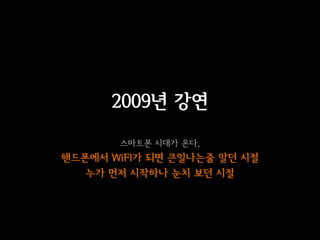 2009년 강연
       스마트폰 시대가 온다.
핸드폰에서 WiFI가 되면 큰일나는줄 알던 시절
   누가 먼저 시작하나 눈치 보던 시절
 