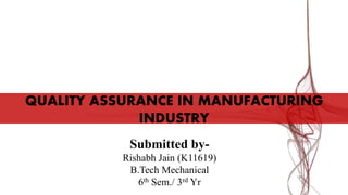 QUALITY ASSURANCE IN MANUFACTURING
INDUSTRY
Submitted by-
Rishabh Jain (K11619)
B.Tech Mechanical
6th Sem./ 3rd Yr
 