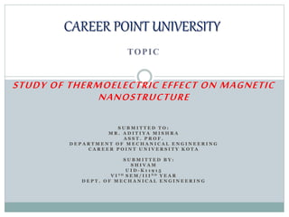TOPIC
STUDY OF THERMOELECTRIC EFFECT ON MAGNETIC
NANOSTRUCTURE
S U B M I T T E D T O :
M R . A D I T I Y A M I S H R A
A S S T . P R O F .
D E P A R T M E N T O F M E C H A N I C A L E N G I N E E R I N G
C A R E E R P O I N T U N I V E R S I T Y K O T A
S U B M I T T E D B Y :
S H I V A M
U I D - K 1 1 9 1 5
V I T H S E M / I I I N D Y E A R
D E P T . O F M E C H A N I C A L E N G I N E E R I N G
CAREER POINT UNIVERSITY
 