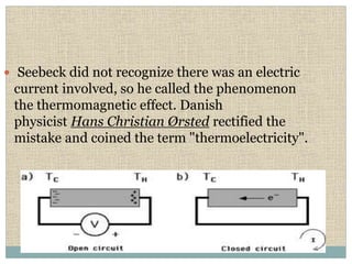  Seebeck did not recognize there was an electric
current involved, so he called the phenomenon
the thermomagnetic effect. Danish
physicist Hans Christian Ørsted rectified the
mistake and coined the term "thermoelectricity".
 