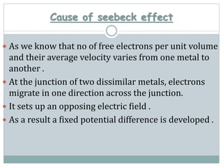 Cause of seebeck effect
 As we know that no of free electrons per unit volume
and their average velocity varies from one metal to
another .
 At the junction of two dissimilar metals, electrons
migrate in one direction across the junction.
 It sets up an opposing electric field .
 As a result a fixed potential difference is developed .
 