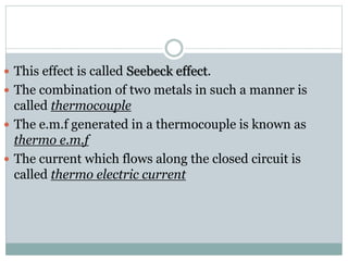  This effect is called Seebeck effect.
 The combination of two metals in such a manner is
called thermocouple
 The e.m.f generated in a thermocouple is known as
thermo e.m.f
 The current which flows along the closed circuit is
called thermo electric current
 