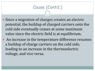 Cause (Contd.)
 Since a migration of charges creates an electric
potential, the buildup of charged carriers onto the
cold side eventually ceases at some maximum
value since the electric field is at equilibrium.
 An increase in the temperature difference resumes
a buildup of charge carriers on the cold side,
leading to an increase in the thermoelectric
voltage, and vice versa.
 