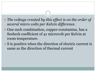  The voltage created by this effect is on the order of
several micro volts per Kelvin difference.
 One such combination, copper-constantan, has a
Seebeck coefficient of 41 microvolt per Kelvin at
room temperature.
 S is positive when the direction of electric current is
same as the direction of thermal current
 