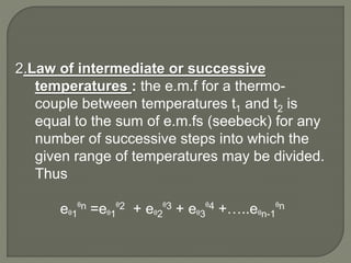 2.Law of intermediate or successive
temperatures : the e.m.f for a thermo-
couple between temperatures t1 and t2 is
equal to the sum of e.m.fs (seebeck) for any
number of successive steps into which the
given range of temperatures may be divided.
Thus
eᶿ1
ᶿn =eᶿ1
ᶿ2 + eᶿ2
ᶿ3 + eᶿ3
ᶿ4 +…..eᶿn-1
ᶿn
 