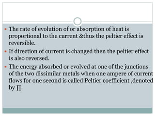  The rate of evolution of or absorption of heat is
proportional to the current &thus the peltier effect is
reversible.
 If direction of current is changed then the peltier effect
is also reversed.
 The energy absorbed or evolved at one of the junctions
of the two dissimilar metals when one ampere of current
flows for one second is called Peltier coefficient ,denoted
by ∏
 