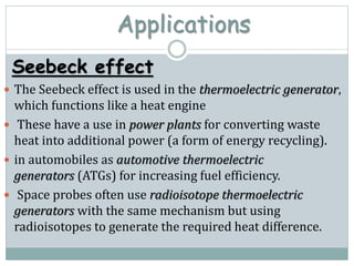 Applications
Seebeck effect
 The Seebeck effect is used in the thermoelectric generator,
which functions like a heat engine
 These have a use in power plants for converting waste
heat into additional power (a form of energy recycling).
 in automobiles as automotive thermoelectric
generators (ATGs) for increasing fuel efficiency.
 Space probes often use radioisotope thermoelectric
generators with the same mechanism but using
radioisotopes to generate the required heat difference.
 