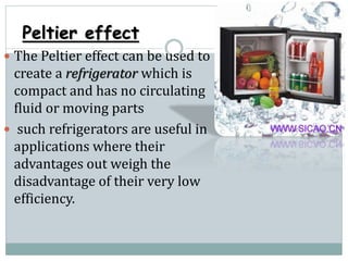 Peltier effect
 The Peltier effect can be used to
create a refrigerator which is
compact and has no circulating
fluid or moving parts
 such refrigerators are useful in
applications where their
advantages out weigh the
disadvantage of their very low
efficiency.
 