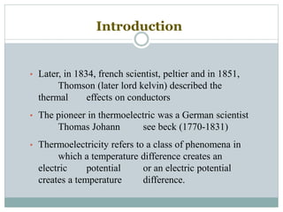 Introduction
• Later, in 1834, french scientist, peltier and in 1851,
Thomson (later lord kelvin) described the
thermal effects on conductors
• The pioneer in thermoelectric was a German scientist
Thomas Johann see beck (1770-1831)
• Thermoelectricity refers to a class of phenomena in
which a temperature difference creates an
electric potential or an electric potential
creates a temperature difference.
 