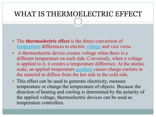 WHAT IS THERMOELECTRIC EFFECT
 The thermoelectric effect is the direct conversion of
temperature differences to electric voltage and vice versa.
 A thermoelectric device creates voltage when there is a
different temperature on each side. Conversely, when a voltage
is applied to it, it creates a temperature difference. At the atomic
scale, an applied temperature gradient causes charge carriers in
the material to diffuse from the hot side to the cold side.
 This effect can be used to generate electricity, measure
temperature or change the temperature of objects. Because the
direction of heating and cooling is determined by the polarity of
the applied voltage, thermoelectric devices can be used as
temperature controllers.
 