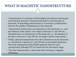 WHAT IS MAGNETIC NANOSTRUCTURE
 A nanostructure is a structure of intermediate size between microscopic
and molecular structures. Nanostructural detail is microstructure at
nanoscale. In describing nanostructures it is necessary to differentiate
between the number of dimensions on the nanoscale.
 Nanotextured surfaces have one dimension on the nanoscale, i.e., only
the thickness of the surface of an object is between 0.1 and 100 nm.
Nanotubes have two dimensions on the nanoscale, i.e., the diameter of
the tube is between 0.1 and 100 nm; its length could be much greater.
 Finally, spherical nanoparticles have three dimensions on the nanoscale,
i.e., the particle is between 0.1 and 100 nm in each spatial dimension.
The terms nanoparticles and ultrafine particles often are used
synonymously although UFP can reach into the micrometre range.
 The term 'nanostructure' is often used when referring to magnetic
technology.
 