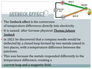 SEEBECK EFFECT
 The Seebeck effect is the conversion
of temperature differences directly into electricity
 It is named after German physicist Thomas Johann
Seebeck
 in 1821 he discovered that a compass needle would be
deflected by a closed loop formed by two metals joined in
two places, with a temperature difference between the
junctions.
 This was because the metals responded differently to the
temperature difference, creating a
current loop and a magnetic field.
 