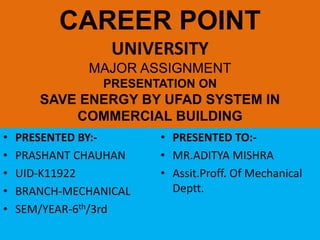 CAREER POINT
UNIVERSITY
MAJOR ASSIGNMENT
PRESENTATION ON
SAVE ENERGY BY UFAD SYSTEM IN
COMMERCIAL BUILDING
• PRESENTED BY:-
• PRASHANT CHAUHAN
• UID-K11922
• BRANCH-MECHANICAL
• SEM/YEAR-6th/3rd
• PRESENTED TO:-
• MR.ADITYA MISHRA
• Assit.Proff. Of Mechanical
Deptt.
 