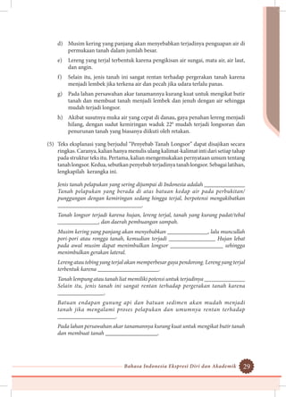 Bahasa Indonesia Ekspresi Diri dan Akademik 29
d)	 Musim kering yang panjang akan menyebabkan terjadinya penguapan air di
permukaan tanah dalam jumlah besar.
e)	 Lereng yang terjal terbentuk karena pengikisan air sungai, mata air, air laut,
dan angin.
f)	 Selain itu, jenis tanah ini sangat rentan terhadap pergerakan tanah karena
menjadi lembek jika terkena air dan pecah jika udara terlalu panas.
g)	 Pada lahan persawahan akar tanamannya kurang kuat untuk mengikat butir
tanah dan membuat tanah menjadi lembek dan jenuh dengan air sehingga
mudah terjadi longsor.
h)	 Akibat susutnya muka air yang cepat di danau, gaya penahan lereng menjadi
hilang, dengan sudut kemiringan waduk 220
mudah terjadi longsoran dan
penurunan tanah yang biasanya diikuti oleh retakan.
(5)	 Teks eksplanasi yang berjudul “Penyebab Tanah Longsor” dapat disajikan secara
ringkas. Caranya, kalian hanya menulis ulang kalimat-kalimat inti dari setiap tahap
pada struktur teks itu. Pertama, kalian mengemukakan pernyataan umum tentang
tanah longsor. Kedua, sebutkan penyebab terjadinya tanah longsor. Sebagai latihan,
lengkapilah kerangka ini.
	 Jenis tanah pelapukan yang sering dijumpai di Indonesia adalah ______________
Tanah pelapukan yang berada di atas batuan kedap air pada perbukitan/
punggungan dengan kemiringan sedang hingga terjal, berpotensi mengakibatkan
_____________________________.
	 Tanah longsor terjadi karena hujan, lereng terjal, tanah yang kurang padat/tebal
______________, dan daerah pembuangan sampah.
	 Musim kering yang panjang akan menyebabkan ______________, lalu muncullah
pori-pori atau rongga tanah, kemudian terjadi ________________ Hujan lebat
pada awal musim dapat menimbulkan longsor __________________ sehingga
menimbulkan gerakan lateral.
	 Lereng atau tebing yang terjal akan memperbesar gaya pendorong. Lereng yang terjal
terbentuk karena _____________________.
	 Tanah lempung atau tanah liat memiliki potensi untuk terjadinya ______________
Selain itu, jenis tanah ini sangat rentan terhadap pergerakan tanah karena
________________.
	 Batuan endapan gunung api dan batuan sedimen akan mudah menjadi
tanah jika mengalami proses pelapukan dan umumnya rentan terhadap
____________________.
	 Pada lahan persawahan akar tanamannya kurang kuat untuk mengikat butir tanah
dan membuat tanah __________________.
 