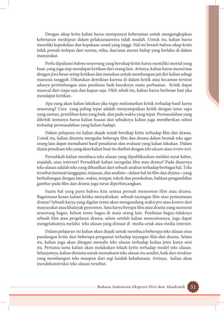 Bahasa Indonesia Ekspresi Diri dan Akademik 51
Dengan sikap kritis kalian harus mempunyai keberanian untuk mengungkapkan
kebenaran meskipun dalam pelaksanaannya tidak mudah. Untuk itu, kalian harus
memiliki kepedulian dan kepekaan sosial yang tinggi. Hal ini berarti bahwa sikap kritis
tidak pernah terlepas dari norma, etika, dan/atau aturan hidup yang berlaku di dalam
masyarakat.
Perlu dipahami bahwa seseorang yang bersikap kritis harus memiliki mental yang
kuat, yang juga siap mendapat kritikan dari orang lain. Artinya, kalian harus menerima
dengan jiwa besar setiap kritikan dan masukan untuk membangun jati diri kalian sebagi
manusia tangguh. Dikatakan demikian karena di dalam kritik atau kecaman tersirat
adanya pertimbangan atau penilaian baik-buruknya suatu perbuatan. Kritik dapat
muncul dari siapa saja dan kapan saja. Oleh sebab itu, kalian harus berbesar hati jika
mendapat kritikan.
Apa yang akan kalian lakukan jika ingin melontarkan kritik terhadap hasil karya
seseorang? Cara yang paling tepat adalah menyampaikan kritik dengan tutur sapa
yang santun, pemilihan kata yang baik, dan pada waktu yang tepat. Permasalahan yang
dikritik tentunya harus kalian kuasai dan sebaiknya kalian juga memberikan solusi
terhadap permasalahan yang kalian hadapi.
Dalam pelajaran ini kalian diajak untuk bersikap kritis terhadap film dan drama.
Untuk itu, kalian diminta mengulas beberapa film dan drama dalam bentuk teks agar
orang lain dapat memahami hasil penafsiran dan evaluasi yang kalian lakukan. Dalam
duniapenulisanteksyangakankalianbuatitudisebutdenganteksulasanataureviewtext.
Pernahkah kalian membaca teks ulasan yang dipublikasikan melalui surat kabar,
majalah, atau internet? Pernahkah kalian mengulas film atau drama? Pada dasarnya
teks ulasan adalah teks yang dihasilkan dari sebuah analisis terhadap berbagai hal. Teks
tersebutmemuattanggapan,tinjauan,dananalisis—dalamhalinifilmdandrama—yang
berhubungan dengan latar, waktu, tempat, tokoh dan penokohan, bahkan pengambilan
gambar pada film dan drama juga turut diperbincangkan.
Suatu hal yang pasti bahwa kita semua pernah menonton film atau drama.
Bagaimana kesan kalian ketika menyaksikan sebuah tayangan film atau pementasan
drama? Sebuah karya yang digelar tentu akan mengundang reaksi pro atau kontra dari
masyarakat atau khalayak penonton. Satu karya berupa film atau drama yang menurut
seseorang bagus, belum tentu bagus di mata orang lain. Penilaian bagus-tidaknya
sebuah film atau pergelaran drama, selain setelah kalian menontonnya, juga dapat
mengetahuinya melalui teks ulasan yang dimuat di media cetak atau media internet.
Dalam pelajaran ini kalian akan diajak untuk membaca beberapa teks ulasan atau
pandangan kritis dari beberapa pengamat terhadap tayangan film dan drama. Selain
itu, kalian juga akan ditugasi menulis teks ulasan terhadap kedua jenis karya seni
itu. Pertama-tama kalian akan melakukan telaah kritis terhadap model teks ulasan.
Selanjutnya, kalian diminta untuk memahami teks ulasan itu sendiri, baik dari struktur
yang membangun teks maupun dari segi kaidah kebahasaan. Artinya, kalian akan
mendekonstruksi teks ulasan tersebut.
 
