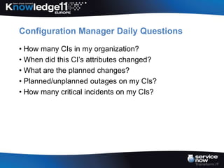 Configuration Manager Daily Questions

• How many CIs in my organization?
• When did this CI’s attributes changed?
• What are the planned changes?
• Planned/unplanned outages on my CIs?
• How many critical incidents on my CIs?
 