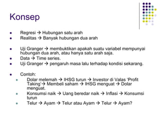 Konsep 
?Regresi ?Hubungan satu arah 
?Realitas ?Banyak hubungan dua arah 
?Uji Granger ?membuktikan apakah suatu variabel mempunyai hubungan dua arah, atau hanya satu arah saja. 
?Data ?Time series. 
?Uji Granger ?pengaruh masa lalu terhadap kondisi sekarang. 
?Contoh: 
?Dolar melemah ?IHSG turun ?Investor di Valas ?Profit Taking??Membeli saham ?IHSG menguat ?Dolar menguat. 
?Konsumsi naik ?Uang beredar naik ?Inflasi ?Konsumsi turun 
?Telur ?Ayam ?Telur atau Ayam ?Telur ?Ayam?  