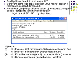 ?Bila H0ditolak, berarti X mempengaruhi Y. 
?Cara yang sama juga dapat dilakukan untuk melihat apakah Y mempunyai pengaruh terhadap X. 
?Pertanyaan yang banyak muncul dalam Uji Kausalitas Granger ini adalah: berapa lag yang harus digunakan?. 
Ingat kembali SIC, AIC, Log Likelkihood. 
Hipotesis: 
(i) H0: Investasi tidak mempengaruhi (tidak menyebabkan) Kurs 
H1: Investasi mempengaruhi (menyebabkan) Kurs 
(ii) H0: Kurs tidak mempengaruhi (tidak menyebabkan) Investasi 
H1: Kurs mempengaruhi (menyebabkan) Investasi  