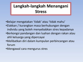 •Belajar mengatakan ‘tidak’ atau ‘tidak mahu’
•Elakkan / kurangkan masa berhubungan dengan
individu yang boleh menyebabkan stres kepadanya
•Berkongsi pandangan dan luahan dengan rakan atau
ahli keluarga yang dipercayai
•Melibatkan diri dalam kumpulan perbincangan atau
forum
•Mengawal cara mengurus stres
Langkah-langkah Menangani
Stress
 