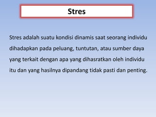 Stres adalah suatu kondisi dinamis saat seorang individu
dihadapkan pada peluang, tuntutan, atau sumber daya
yang terkait dengan apa yang dihasratkan oleh individu
itu dan yang hasilnya dipandang tidak pasti dan penting.
Stres
 