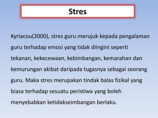Kyriacou(2000), stres guru merujuk kepada pengalaman
guru terhadap emosi yang tidak diingini seperti
tekanan, kekecewaan, kebimbangan, kemarahan dan
kemurungan akibat daripada tugasnya sebagai seorang
guru. Maka stres merupakan tindak balas fizikal yang
biasa terhadap sesuatu peristiwa yang boleh
menyebabkan ketidakseimbangan berlaku.
Stres
 