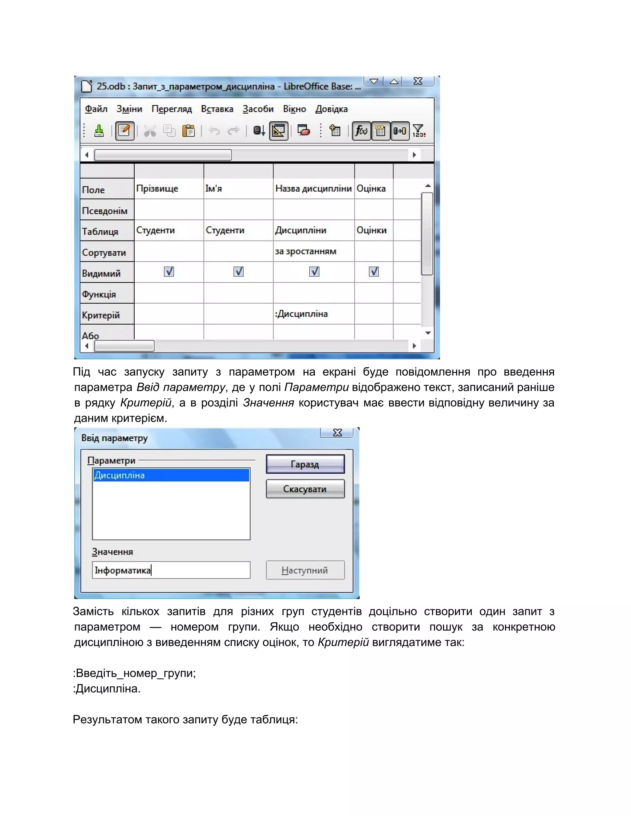  
Під час запуску запиту з параметром на екрані буде повідомлення про введення                       
параметра ​Ввід параметру​, де у полі ​Параметри відображено текст, записаний раніше                     
в рядку ​Критерій​, а в розділі ​Значення користувач має ввести відповідну величину за                         
даним критерієм. 
 
Замість кількох запитів для різних груп студентів доцільно створити один запит з                       
параметром — номером групи. Якщо необхідно створити пошук за конкретною                   
дисципліною з виведенням списку оцінок, то ​Критерій​ виглядатиме так: 
 
:Введіть_номер_групи; 
:Дисципліна. 
 
Результатом такого запиту буде таблиця: 
 