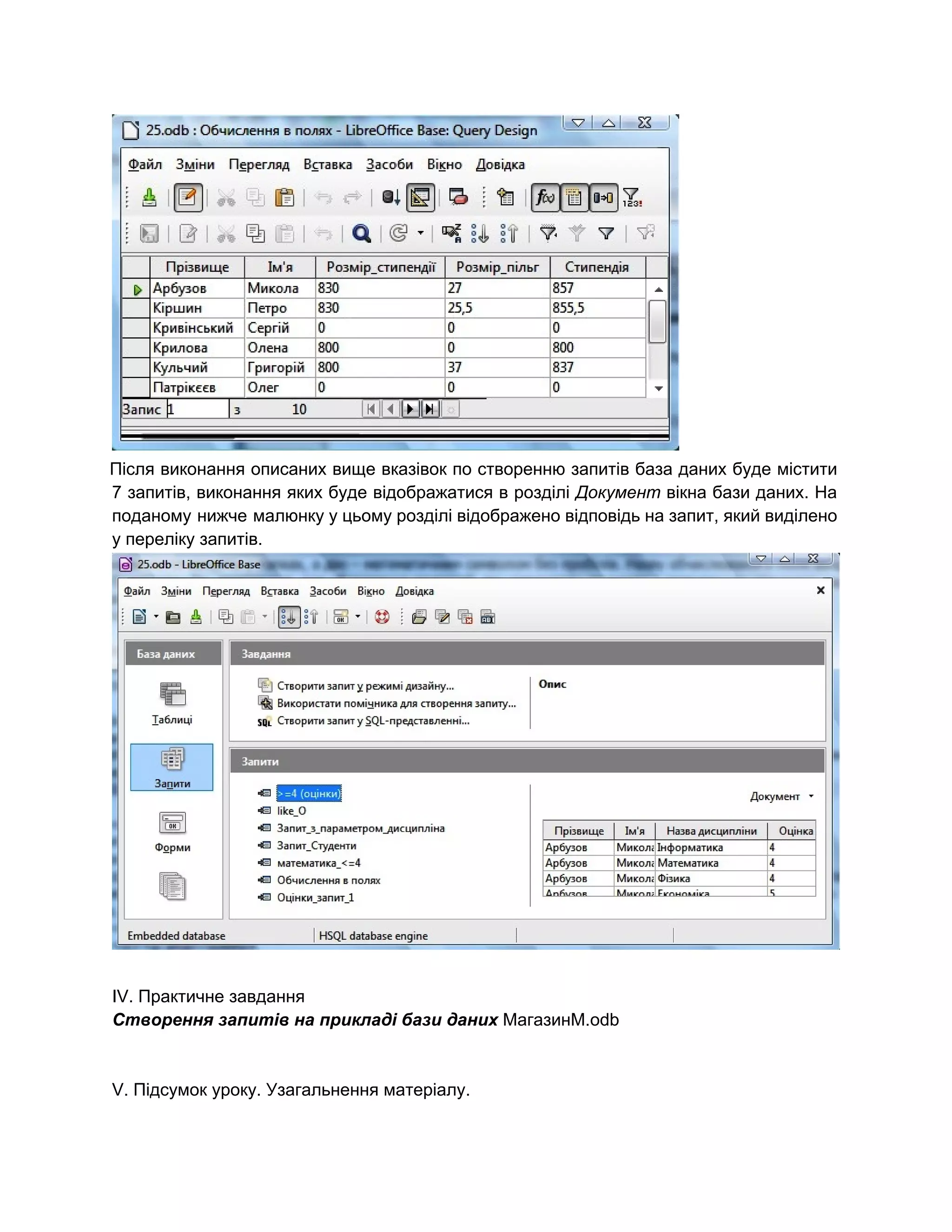  
Після виконання описаних вище вказівок по створенню запитів база даних буде містити                       
7 запитів, виконання яких буде відображатися в розділі ​Документ вікна бази даних. На                         
поданому нижче малюнку у цьому розділі відображено відповідь на запит, який виділено                       
у переліку запитів. 
 
IV. Практичне завдання 
Створення запитів на прикладі бази даних ​МагазинМ.odb 
 
 
V. Підсумок уроку. Узагальнення матеріалу. 
 
