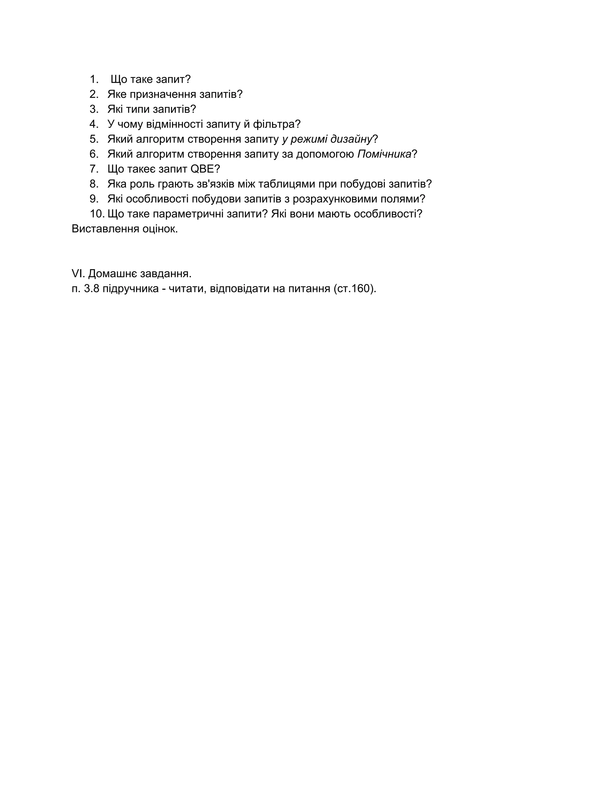 1.  Що таке запит? 
2. Яке призначення запитів? 
3. Які типи запитів? 
4. У чому відмінності запиту й фільтра? 
5. Який алгоритм створення запиту ​у режимі дизайну​? 
6. Який алгоритм створення запиту за допомогою ​Помічника​? 
7. Що такеє запит QBE? 
8. Яка роль грають зв'язків між таблицями при побудові запитів? 
9. Які особливості побудови запитів з розрахунковими полями? 
10. Що таке параметричні запити? Які вони мають особливості? 
Виставлення оцінок. 
 
 
VI. Домашнє завдання. 
п. 3.8 підручника ­ читати, відповідати на питання (ст.160).  
 