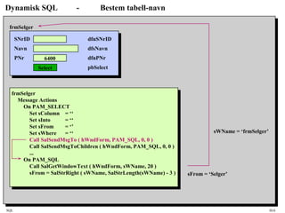 SQL HiA
Dynamisk SQL - Bestem tabell-navn
SNrID
Navn
PNr 6400
Select
frmSelger
dfnSNrID
dfsNavn
dfnPNr
pbSelect
frmSelger
Message Actions
On PAM_SELECT
Set sColumn = ‘‘
Set sInto = ‘‘
Set sFrom = ‘’
Set sWhere = ‘‘
Call SalSendMsgTo ( hWndForm, PAM_SQL, 0, 0 )
Call SalSendMsgToChildren ( hWndForm, PAM_SQL, 0, 0 )
...
On PAM_SQL
Call SalGetWindowText ( hWndForm, sWName, 20 )
sFrom = SalStrRight ( sWName, SalStrLength(sWName) - 3 )
sWName = ‘frmSelger’
sFrom = ‘Selger’
 