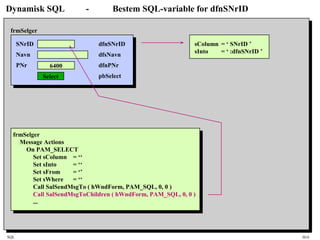 SQL HiA
Dynamisk SQL - Bestem SQL-variable for dfnSNrID
SNrID
Navn
PNr 6400
Select
frmSelger
dfnSNrID
dfsNavn
dfnPNr
pbSelect
frmSelger
Message Actions
On PAM_SELECT
Set sColumn = ‘‘
Set sInto = ‘‘
Set sFrom = ‘’
Set sWhere = ‘‘
Call SalSendMsgTo ( hWndForm, PAM_SQL, 0, 0 )
Call SalSendMsgToChildren ( hWndForm, PAM_SQL, 0, 0 )
...
sColumn = ‘ SNrID ’
sInto = ‘ :dfnSNrID ’
 