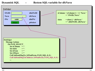 SQL HiA
Dynamisk SQL - Bestem SQL-variable for dfsNavn
SNrID
Navn
PNr 6400
Select
frmSelger
dfnSNrID
dfsNavn
dfnPNr
pbSelect
frmSelger
Message Actions
On PAM_SELECT
Set sColumn = ‘‘
Set sInto = ‘‘
Set sFrom = ‘’
Set sWhere = ‘‘
Call SalSendMsgTo ( hWndForm, PAM_SQL, 0, 0 )
Call SalSendMsgToChildren ( hWndForm, PAM_SQL, 0, 0 )
...
sColumn = sColumn || ‘, ‘ || ‘ Navn ’
= ‘ SNrID, Navn ‘
sInto = sInto || ‘ :dfsNavn ’
= ‘ :dfnSNrID, :dfsNavn ‘
 