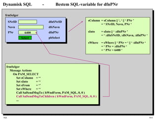 SQL HiA
Dynamisk SQL - Bestem SQL-variable for dfnPNr
SNrID
Navn
PNr 6400
Select
frmSelger
dfnSNrID
dfsNavn
dfnPNr
pbSelect
frmSelger
Message Actions
On PAM_SELECT
Set sColumn = ‘‘
Set sInto = ‘‘
Set sFrom = ‘’
Set sWhere = ‘‘
Call SalSendMsgTo ( hWndForm, PAM_SQL, 0, 0 )
Call SalSendMsgToChildren ( hWndForm, PAM_SQL, 0, 0 )
...
sColumn = sColumn || ‘, ‘ || ‘ PNr ’
= ‘ SNrID, Navn, PNr ‘
sInto = sInto || ‘ :dfnPNr ’
= ‘ :dfnSNrID, :dfsNavn, :dfnPNr ‘
sWhere = sWhere || ‘ PNr = ‘ || ‘ :dfnPNr ‘
= ‘ PNr = :dfnPNr ‘
= ‘ PNr = 6400 ‘
 