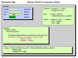 SQL HiA
Dynamisk SQL - Bestem SELECT-statement sSelect
SNrID
Navn
PNr 6400
Select
frmSelger
dfnSNrID
dfsNavn
dfnPNr
pbSelect
frmSelger
Message Actions
On PAM_SELECT
...
Call SalSendMsgToChildren ( hWndForm, PAM_SQL, 0, 0 )
Set sSelect = ‘SELECT ‘ || sColumn || ‘ INTO ‘ || sInto
‘ FROM ‘ || sFrom
‘ WHERE ‘ || sWhere
...
sColumn = sColumn || ‘, ‘ || ‘ PNr ’
= ‘ SNrID, Navn, PNr ‘
sInto = sInto || ‘ :dfnPNr ’
= ‘ :dfnSNrID, :dfsNavn, :dfnPNr ‘
sWhere = sWhere || ‘ PNr = ‘ || ‘ :dfnPNr ‘
= ‘ PNr = :dfnPNr ‘
= ‘ PNr = 6400 ‘
sSelect = SELECT SNrID, Navn, PNr INTO :dfnSNrID, :dfsNavn, :dfnPNr
FROM Selger
WHERE PNr = 6400
 
