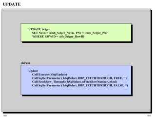 SQL HiA
UPDATE
clsFrm
Update
Call Execute (hSqlUpdate)
Call SqlSetParameter ( hSqlSelect, DBP_FETCHTHROUGH, TRUE, ‘‘)
Call FetchRow_Through ( hSqlSelect, nFetchRowNumber, nInd)
Call SqlSetParameter ( hSqlSelect, DBP_FETCHTHROUGH, FALSE, ‘‘)
UPDATE Selger
SET Navn = :cmb_Selger_Navn, PNr = :cmb_Selger_PNr
WHERE ROWID = :dfs_Selger_RowID
 