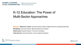 K-12 Education: The Power of
Multi-Sector Approaches
Moderator: Katherine V. Smith, Executive Director, Boston College Center for Corporate Citizenship
Matt Blakely, Executive Director, Motorola Solutions Foundation
Katie Everett, Executive Director, The Lynch Foundation
Thaly Germain, Executive Director, Lynch Leadership Academy
 