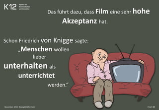 Bewegtbildformate Chart 10
Schon Friedrich von Knigge sagte:
„Menschen wollen
lieber
unterhalten als
unterrichtet
werden.“
Das führt dazu, dass Film eine sehr hohe
Akzeptanz hat.
November 2010
 