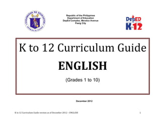  
K	
  to	
  12	
  Curriculum	
  Guide	
  version	
  as	
  of	
  December	
  2012	
  –	
  ENGLISH	
  	
   	
   	
   	
   	
  	
  	
  	
   	
  1	
  
	
  
Republic of the Philippines
Department of Education
DepEd Complex, Meralco Avenue
Pasig City
December 2012
K	
  to	
  12	
  Curriculum	
  Guide  	
  
ENGLISH    
(Grades 1 to 10)
	
  
 
