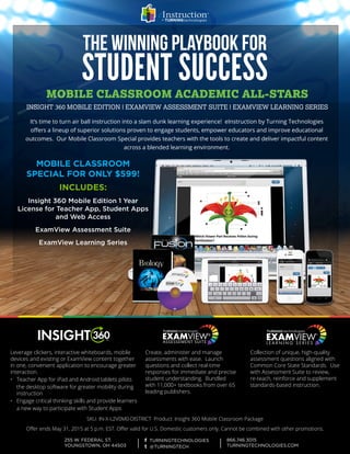 MOBILE CLASSROOM
SPECIAL FOR ONLY $599!
INCLUDES:
Insight 360 Mobile Edition 1 Year
License for Teacher App, Student Apps
and Web Access
ExamView Assessment Suite
ExamView Learning Series
	
MOBILE CLASSROOM ACADEMIC ALL-STARS
INSIGHT 360 MOBILE EDITION | EXAMVIEW ASSESSMENT SUITE | EXAMVIEW LEARNING SERIES
THE WINNING PLAYBOOK FOR
STUDENT SUCCESS
Create, administer and manage
assessments with ease. Launch
questions and collect real-time
responses for immediate and precise
student understanding. Bundled
with 11,000+ textbooks from over 65
leading publishers.
Collection of unique, high-quality
assessment questions aligned with
Common Core State Standards. Use
with Assessment Suite to review,
re-teach, reinforce and supplement
standards-based instruction.
SKU: IN-X-L2V0M0-DISTRICT Product: Insight 360 Mobile Classroom Package
Offer ends May 31, 2015 at 5 p.m. EST. Offer valid for U.S. Domestic customers only. Cannot be combined with other promotions.
Leverage clickers, interactive whiteboards, mobile
devices and existing or ExamView content together
in one, convenient application to encourage greater
interaction.
•	 Teacher App for iPad and Android tablets pilots
	the desktop software for greater mobility during 	
	instruction
•	 Engage critical thinking skills and provide learners
	a new way to participate with Student Apps
It’s time to turn air ball instruction into a slam dunk learning experience! eInstruction by Turning Technologies
offers a lineup of superior solutions proven to engage students, empower educators and improve educational
outcomes. Our Mobile Classroom Special provides teachers with the tools to create and deliver impactful content
across a blended learning environment.
ASSESSEMENT SUITE
 