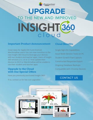Great news for Apple iOS 9 and Android
Marshmallow users! You can now transition to the
new Insight 360 Cloud to leverage your devices
with our student and teacher apps. Users of Insight
360 versions 2.5, 2.6 or 2.7 that update their
devices to iOS 9 or Marshmallow will be unable to
use their student and teacher apps.
Single Sign-On Capabilities
Issue Multi-Version Tests on PC
Student Scratch Pad Capture
Constructed Response Export
Ongoing Database Backups
Compatible with Chrome Devices
Have you previously purchased Insight 360?
If so, contact us for low cost upgrades!
TO THE NEW AND IMPROVED
UPGRADE
Important Product Announcement Cloud Beneﬁts  
Upgrade to the Cloud
with Our Special Offers
CONTACT US
 