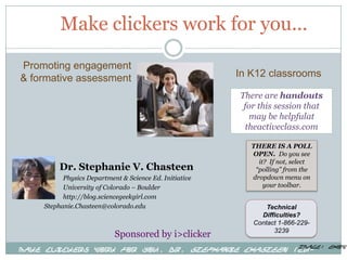 Make clickers work for you...
Promoting engagement
& formative assessment                                  In K12 classrooms

                                                        There are handouts
                                                         for this session that
                                                          may be helpfulat
                                                         theactiveclass.com

                                                           THERE IS A POLL
                                                           OPEN. Do you see
                                                             it? If not, select
         Dr. Stephanie V. Chasteen                          “polling” from the
          Physics Department & Science Ed. Initiative      dropdown menu on
          University of Colorado – Boulder                     your toolbar.
          http://blog.sciencegeekgirl.com
    Stephanie.Chasteen@colorado.edu                            Technical
                                                             Difficulties?
                                                           Contact 1-866-229-
                                                                 3239
                           Sponsored by i>clicker
                                                    Image: ehow.
Make Clickers Work for You, Dr. Stephanie Chasteen (CU-
           Boulder).  Sponsored by i>clicker
 