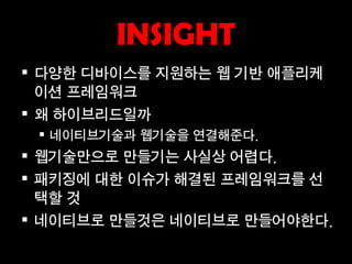 INSIGHT
 다양한 디바이스를 지원하는 웹 기반 애플리케
  이션 프레임워크
 왜 하이브리드일까
  네이티브기술과 웹기술을 연결해준다.
 웹기술만으로 만들기는 사실상 어렵다.
 패키징에 대한 이슈가 해결된 프레임워크를 선
  택할 것
 네이티브로 만들것은 네이티브로 만들어야한다.
 