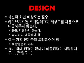 DESIGN
 가변적 화면 해상도는 필수
 하이브리드앱 프레임워크가 해상도를 자동으로
  대응해주지 않는다.
  툴도 지원하지 않는다.
  하나하나 대응해야 함
 결국 기획 단계부터 고려되어야 함
  하향평준화 기획
 크기 확대 전쟁이 끝나면 비율전쟁이 시작될지
  도…. (듀얼도…)
 