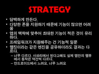 STRATEGY
• 담백하게 만든다.
• 다양한 폰을 지원하기 때문에 기능이 많으면 어려
  움
• 앱의 맥락에 맞추어 최대한 기능이 적은 것이 유리
  하다.
• 프레임워크가 지원해주는 건 기능적 일뿐
• 웹킷이라는 같은 엔진을 공유하더라도 결과는 다
  르다.
 – 너무 다르다. 사파리에서 된다고해도 실제 앱안의 웹뷰
   에서 동작은 약간씩 다르다.
 – 안드로이드에서 느려요, 너무 느려요
 